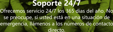 Soporte 24/7 Ofrecemos servicio 24/7 los 365 dias del a�o. No se preocupe, si usted est� en una situaci�n de emergencia, ll�menos a los n�meros de contacto directo.