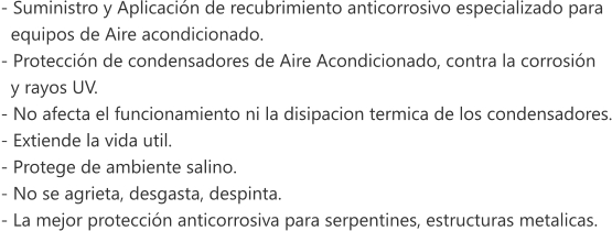 - Suministro y Aplicaci�n de recubrimiento anticorrosivo especializado para    equipos de Aire acondicionado. - Protecci�n de condensadores de Aire Acondicionado, contra la corrosi�n    y rayos UV. - No afecta el funcionamiento ni la disipacion termica de los condensadores. - Extiende la vida util. - Protege de ambiente salino. - No se agrieta, desgasta, despinta. - La mejor protecci�n anticorrosiva para serpentines, estructuras metalicas.
