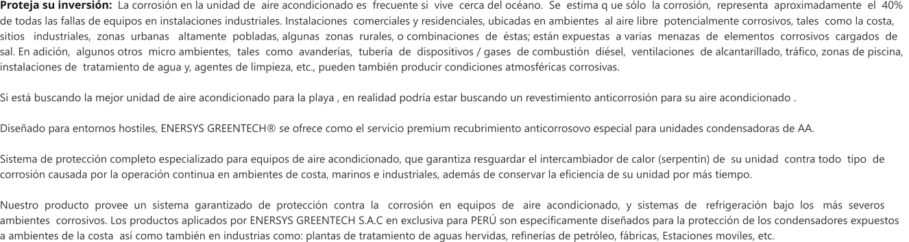 Proteja su inversi�n:  La corrosi�n en la unidad de  aire acondicionado es  frecuente si  vive  cerca del oc�ano.  Se  estima q ue s�lo  la corrosi�n,  representa  aproximadamente  el  40%   de todas las fallas de equipos en instalaciones industriales. Instalaciones  comerciales y residenciales, ubicadas en ambientes  al aire libre  potencialmente corrosivos, tales  como la costa,  sitios   industriales,  zonas  urbanas   altamente  pobladas, algunas  zonas  rurales, o combinaciones  de  �stas; est�n expuestas  a varias  menazas  de  elementos  corrosivos  cargados  de  sal. En adici�n,  algunos otros  micro ambientes,  tales  como  avander�as,  tuber�a  de  dispositivos / gases  de combusti�n  di�sel,  ventilaciones  de alcantarillado, tr�fico, zonas de piscina,  instalaciones de  tratamiento de agua y, agentes de limpieza, etc., pueden tambi�n producir condiciones atmosf�ricas corrosivas.   Si est� buscando la mejor unidad de aire acondicionado para la playa , en realidad podr�a estar buscando un revestimiento anticorrosi�n para su aire acondicionado .   Dise�ado para entornos hostiles, ENERSYS GREENTECH� se ofrece como el servicio premium recubrimiento anticorrosovo especial para unidades condensadoras de AA.  Sistema de protecci�n completo especializado para equipos de aire acondicionado, que garantiza resguardar el intercambiador de calor (serpentin) de  su unidad  contra todo  tipo  de   corrosi�n causada por la operaci�n continua en ambientes de costa, marinos e industriales, adem�s de conservar la eficiencia de su unidad por m�s tiempo.   Nuestro  producto  provee  un  sistema  garantizado  de  protecci�n  contra  la   corrosi�n  en  equipos  de   aire  acondicionado,  y  sistemas  de   refrigeraci�n  bajo  los   m�s  severos    ambientes  corrosivos. Los productos aplicados por ENERSYS GREENTECH S.A.C en exclusiva para PER� son espec�ficamente dise�ados para la protecci�n de los condensadores expuestos  a ambientes de la costa  as� como tambi�n en industrias como: plantas de tratamiento de aguas hervidas, refiner�as de petr�leo, f�bricas, Estaciones moviles, etc.